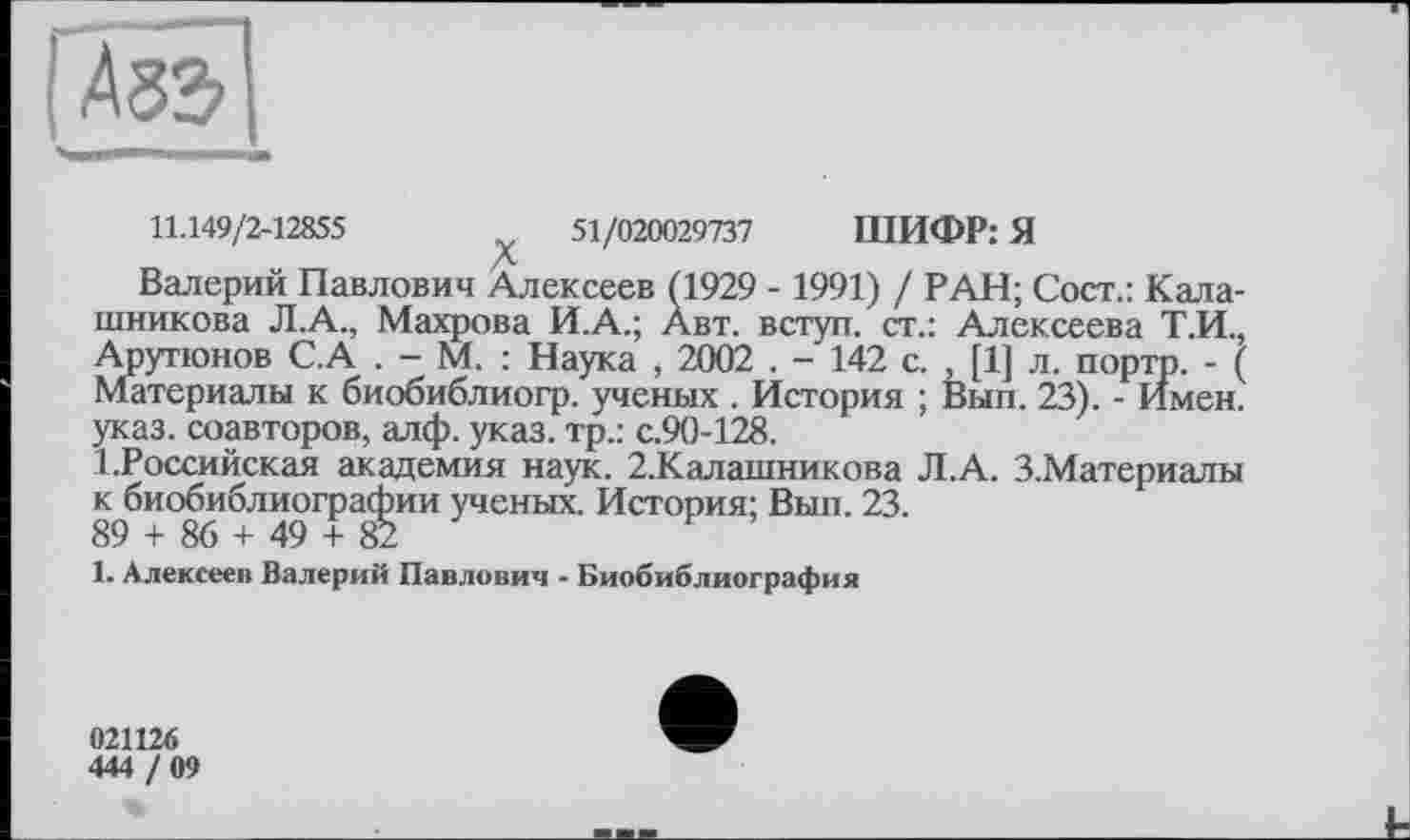 ﻿11.149/2-12855	51/020029737 ШИФР: Я
Валерий Павлович Алексеев (1929 - 1991) / РАН; Сост.: Калашникова Л.А., Махрова И.А.; Авт. вступ, ст.: Алексеева Т.И., Арутюнов С.А . - М. : Наука , 2002 . - 142 с. , [1] л. порто. - ( Материалы к биобиблиогр. ученых . История ; Вып. 23). - Имен, указ, соавторов, алф. указ, тр.: с.90-128.
^Российская академия наук. 2.Калашникова Л.А. З.Материалы к биобиблиографии ученых. История; Вып. 23.
89 + 86 + 49 + 82
1. Алексее» Валерий Павлович - Биобиблиография
021126
444 / 09